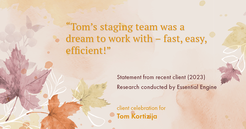 Testimonial for real estate agent Tom Kortizija with Compass in Danville, CA: "Tom's staging team was a dream to work with – fast, easy, efficient!"