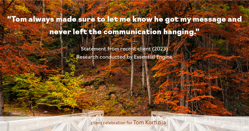 Testimonial for real estate agent Tom Kortizija with Compass in Danville, CA: "Tom always made sure to let me know he got my message and never left the communication hanging."