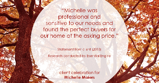 Testimonial for real estate agent Michelle Maiers in , : “Michelle was professional and sensitive to our needs and found the perfect buyers for our home at the asking price."