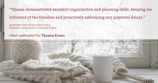 Testimonial for real estate agent Tijuana Evans with Prime 1 Realty in , : "Tijuana demonstrated excellent organization and planning skills, keeping me informed of the timeline and proactively addressing any potential delays."