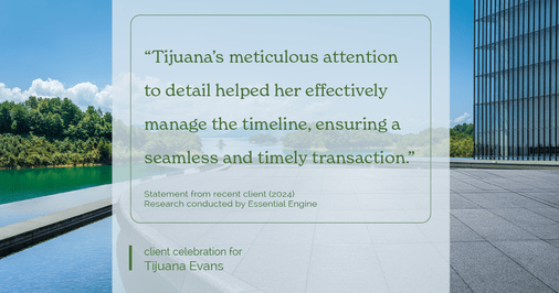 Testimonial for real estate agent Tijuana Evans with Prime 1 Realty in , : "Tijuana's meticulous attention to detail helped her effectively manage the timeline, ensuring a seamless and timely transaction."