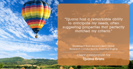Testimonial for real estate agent Tijuana Evans with Prime 1 Realty in , : "Tijuana had a remarkable ability to anticipate my needs, often suggesting properties that perfectly matched my criteria."
