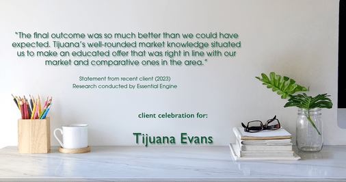 Testimonial for real estate agent Tijuana Evans with Prime 1 Realty in , : "The final outcome was so much better than we could have expected. Tijuana's well-rounded market knowledge situated us to make an educated offer that was right in line with our market and comparative ones in the area."