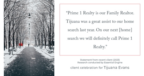 Testimonial for real estate agent Tijuana Evans with Prime 1 Realty in , : "Prime 1 Realty is our Family Realtor. Tijuana was a great assist to our home search last year. On our next [home] search we will definitely call Prime 1 Realty."