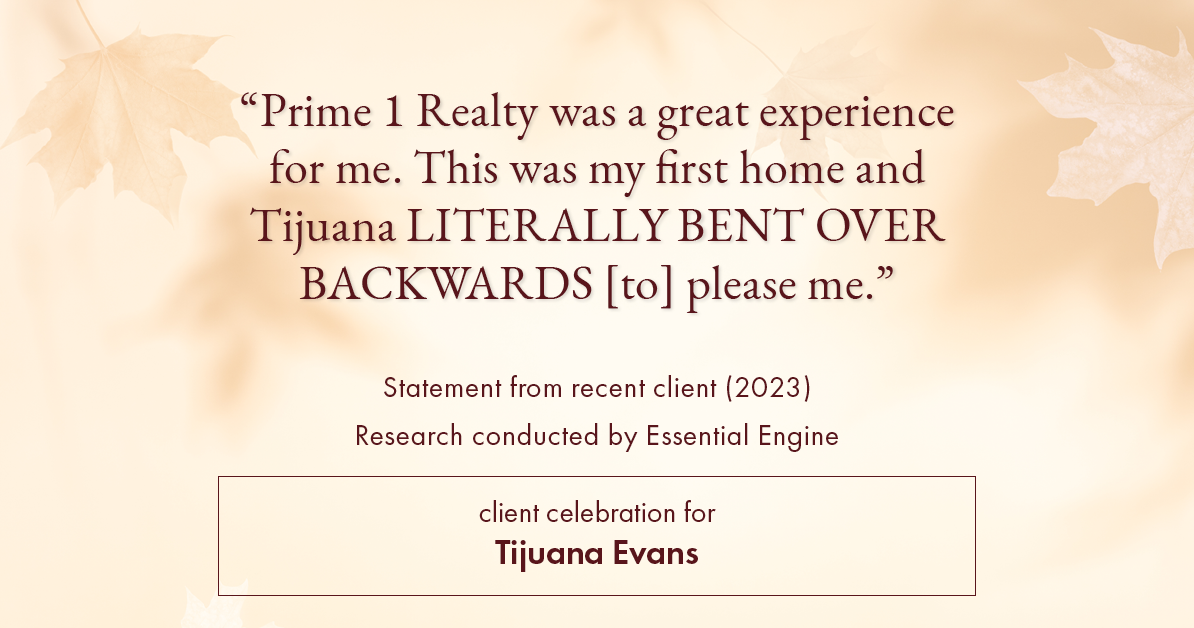 Testimonial for real estate agent Tijuana Evans with Prime 1 Realty in , : "Prime 1 Realty was a great experience for me. This was my first home and Tijuana LITERALLY BENT OVER BACKWARDS [to] please me."