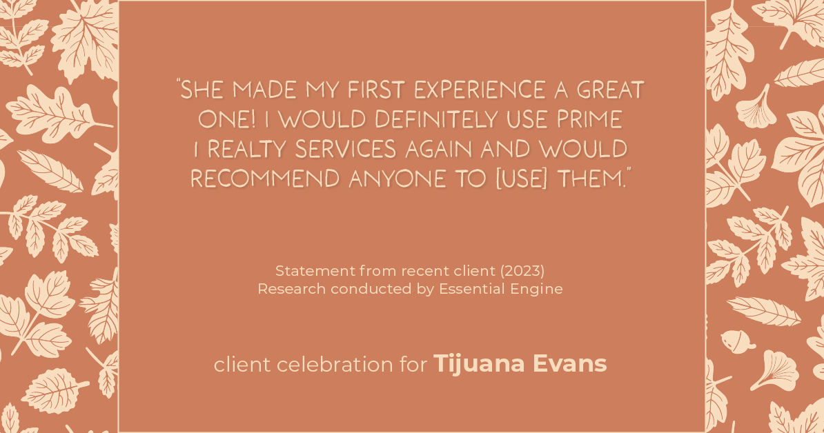 Testimonial for real estate agent Tijuana Evans with Prime 1 Realty in , : "She made my first experience a great one! I would definitely use Prime 1 Realty services again and would recommend anyone to [use] them."