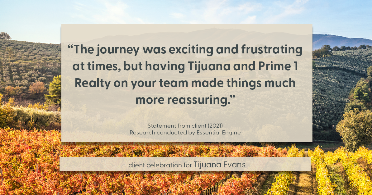 Testimonial for real estate agent Tijuana Evans with Prime 1 Realty in , : "The journey was exciting and frustrating at times, but having Tijuana and Prime 1 Realty on your team made things much more reassuring."