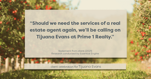 Testimonial for real estate agent Tijuana Evans with Prime 1 Realty in , : "Should we need the services of a real estate agent again, we’ll be calling on Tijuana Evans at Prime 1 Realty."