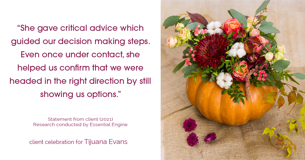 Testimonial for real estate agent Tijuana Evans with Prime 1 Realty in , : "She gave critical advice which guided our decision making steps. Even once under contact, she helped us confirm that we were headed in the right direction by still showing us options."