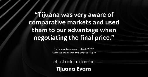 Testimonial for real estate agent Tijuana Evans with Prime 1 Realty in , : "Tijuana was very aware of comparative markets and used them to our advantage when negotiating the final price."