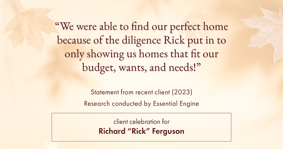 Testimonial for real estate agent Richard "Rick" Ferguson with Coldwell Banker Realty in Mesa, AZ: "We were able to find our perfect home because of the diligence Rick put in to only showing us homes that fit our budget, wants, and needs!"