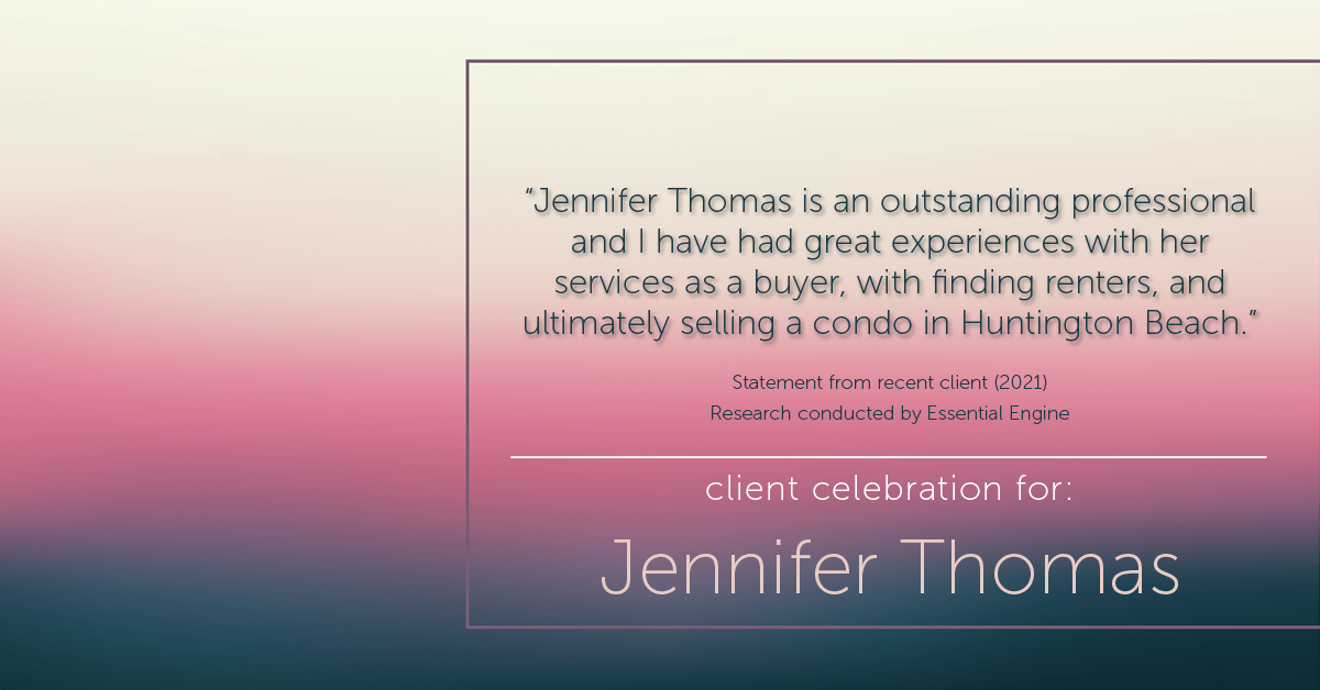 Testimonial for real estate agent Jennifer Thomas with Seven Gables Real Estate in , : “Jennifer Thomas is an outstanding professional and I have had great experiences with her services as a buyer, with finding renters, and ultimately selling a condo in Huntington Beach."