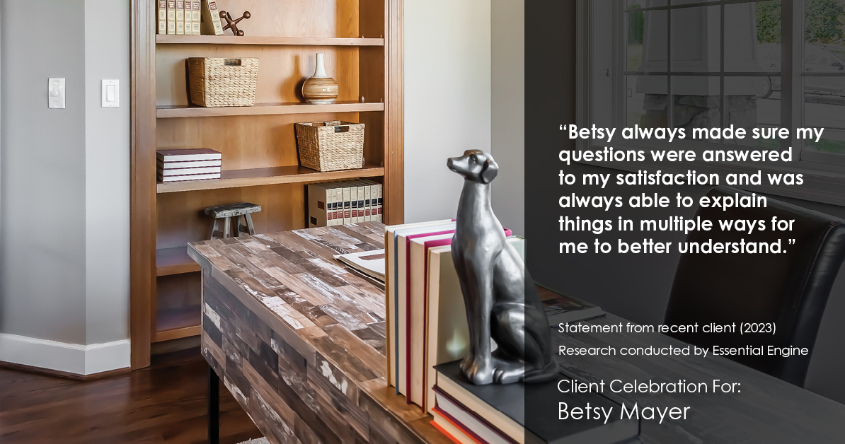 Testimonial for real estate agent Betsy Mayer with RE/MAX Executive in , : "Betsy always made sure my questions were answered to my satisfaction and was always able to explain things in multiple ways for me to better understand."