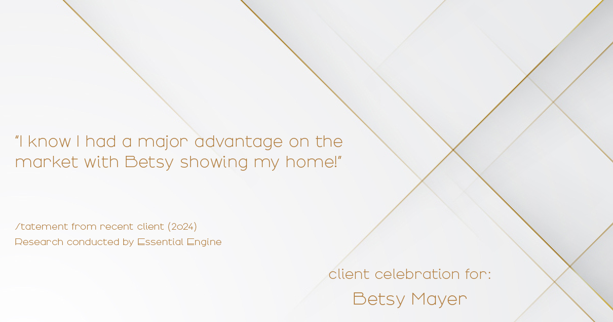 Testimonial for real estate agent Betsy Mayer with RE/MAX Executive in , : "I know I had a major advantage on the market with Betsy showing my home!"