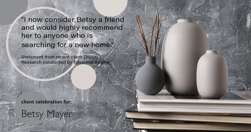 Testimonial for real estate agent Betsy Mayer with RE/MAX Executive in , : "I now consider Betsy a friend and would highly recommend her to anyone who is searching for a new home."