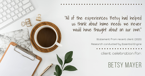 Testimonial for real estate agent Betsy Mayer with RE/MAX Executive in , : "All of the experiences Betsy had helped us think about home needs we never would have thought about on our own."