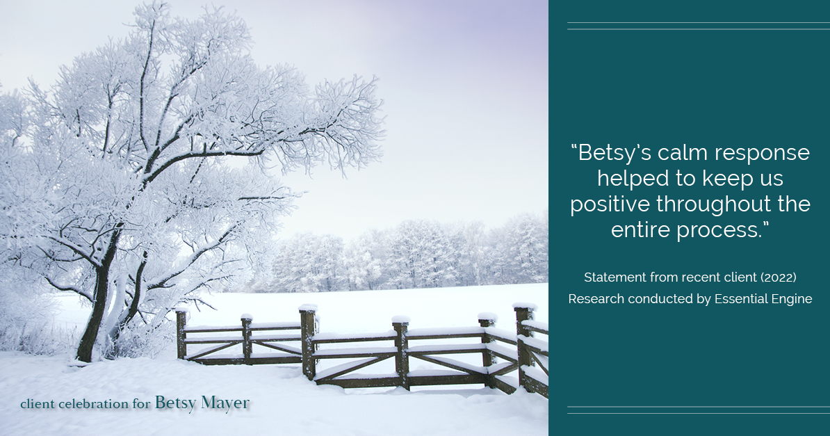 Testimonial for real estate agent Betsy Mayer with RE/MAX Executive in , : "Betsy's calm response helped to keep us positive throughout the entire process."
