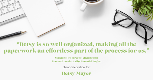 Testimonial for real estate agent Betsy Mayer with RE/MAX Executive in Charlotte, NC: "Betsy is so well organized, making all the paperwork an effortless part of the process for us."