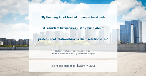 Testimonial for real estate agent Betsy Mayer with RE/MAX Executive in , : "By the long list of trusted home professionals, it is evident Betsy cares just as much about professional relationships as client relationships."