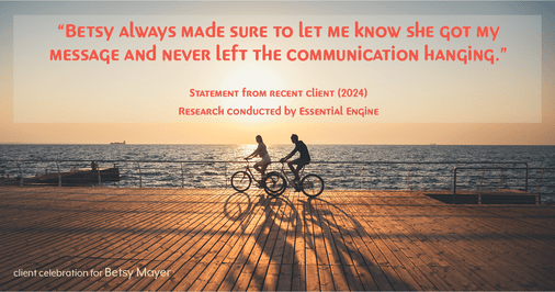 Testimonial for real estate agent Betsy Mayer with RE/MAX Executive in , : "Betsy always made sure to let me know she got my message and never left the communication hanging."