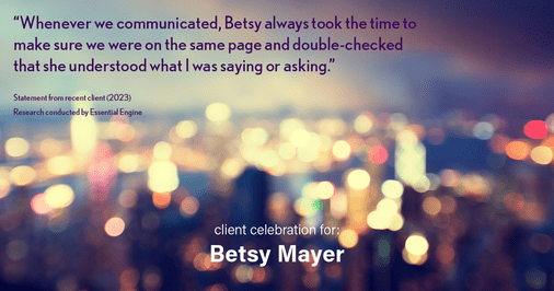 Testimonial for real estate agent Betsy Mayer with RE/MAX Executive in , : "Whenever we communicated, Betsy always took the time to make sure we were on the same page and double-checked that she understood what I was saying or asking."