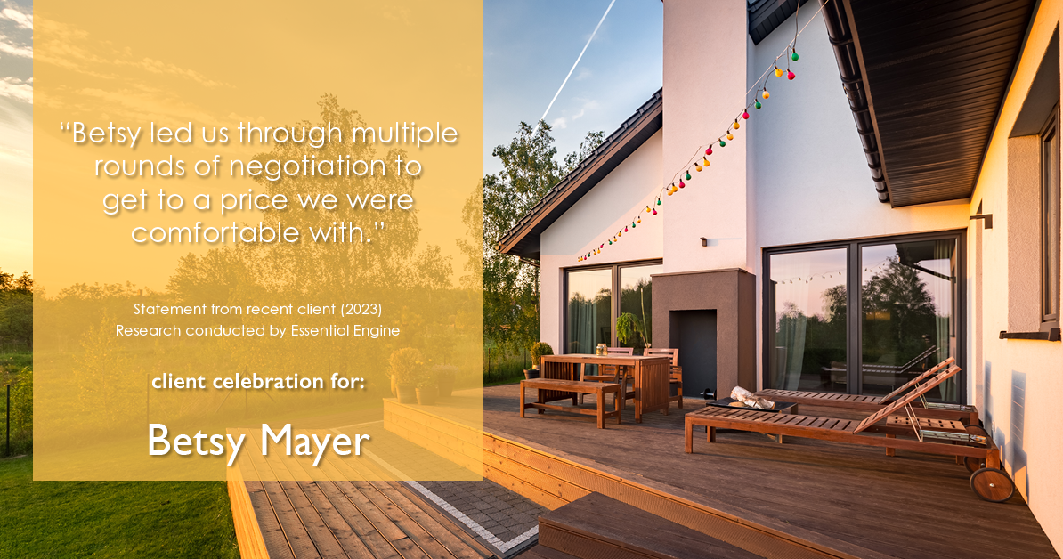 Testimonial for real estate agent Betsy Mayer with RE/MAX Executive in , : "Betsy led us through multiple rounds of negotiation to get to a price we were comfortable with."