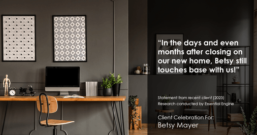 Testimonial for real estate agent Betsy Mayer with RE/MAX Executive in , : "In the days and even months after closing on our new home, Betsy still touches base with us!"