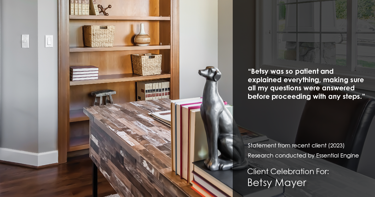 Testimonial for real estate agent Betsy Mayer with RE/MAX Executive in , : "Betsy was so patient and explained everything, making sure all my questions were answered before proceeding with any steps."