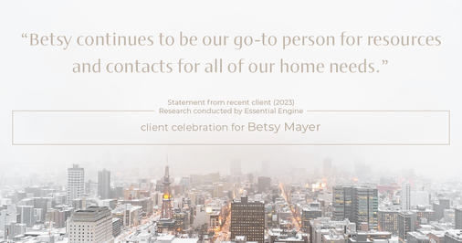 Testimonial for real estate agent Betsy Mayer with RE/MAX Executive in , : "Betsy continues to be our go-to person for resources and contacts for all of our home needs."