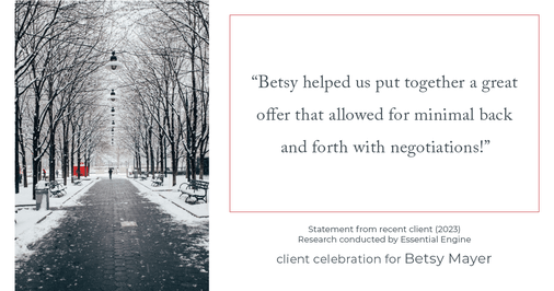 Testimonial for real estate agent Betsy Mayer with RE/MAX Executive in , : "Betsy helped us put together a great offer that allowed for minimal back and forth with negotiations!"