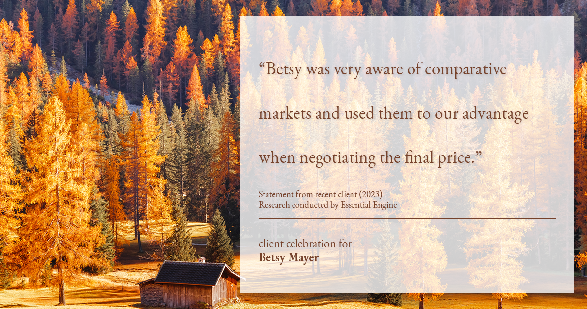 Testimonial for real estate agent Betsy Mayer with RE/MAX Executive in , : "Betsy was very aware of comparative markets and used them to our advantage when negotiating the final price."