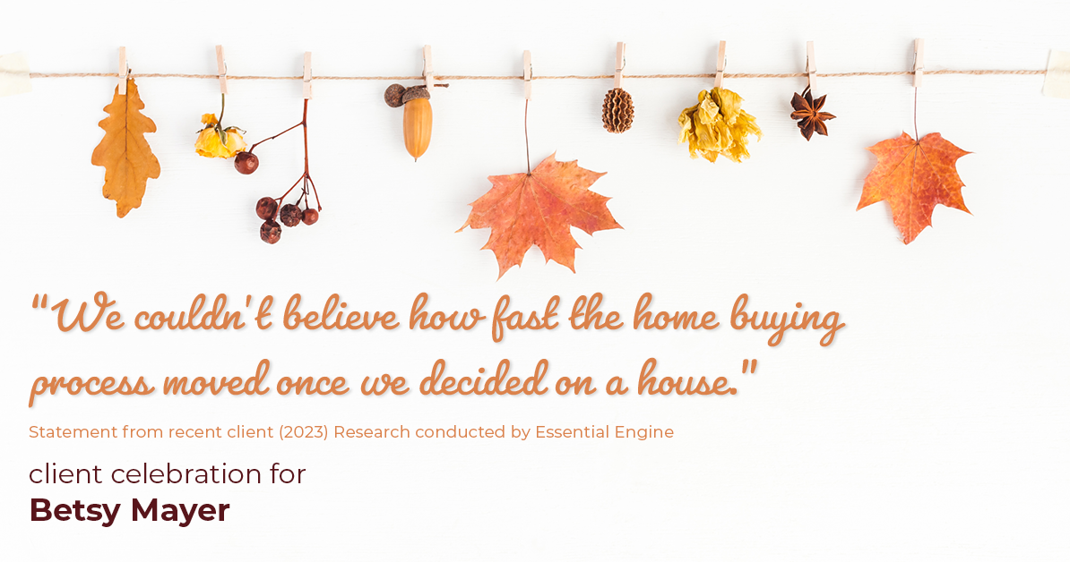 Testimonial for real estate agent Betsy Mayer with RE/MAX Executive in , : "We couldn't believe how fast the home buying process moved once we decided on a house."