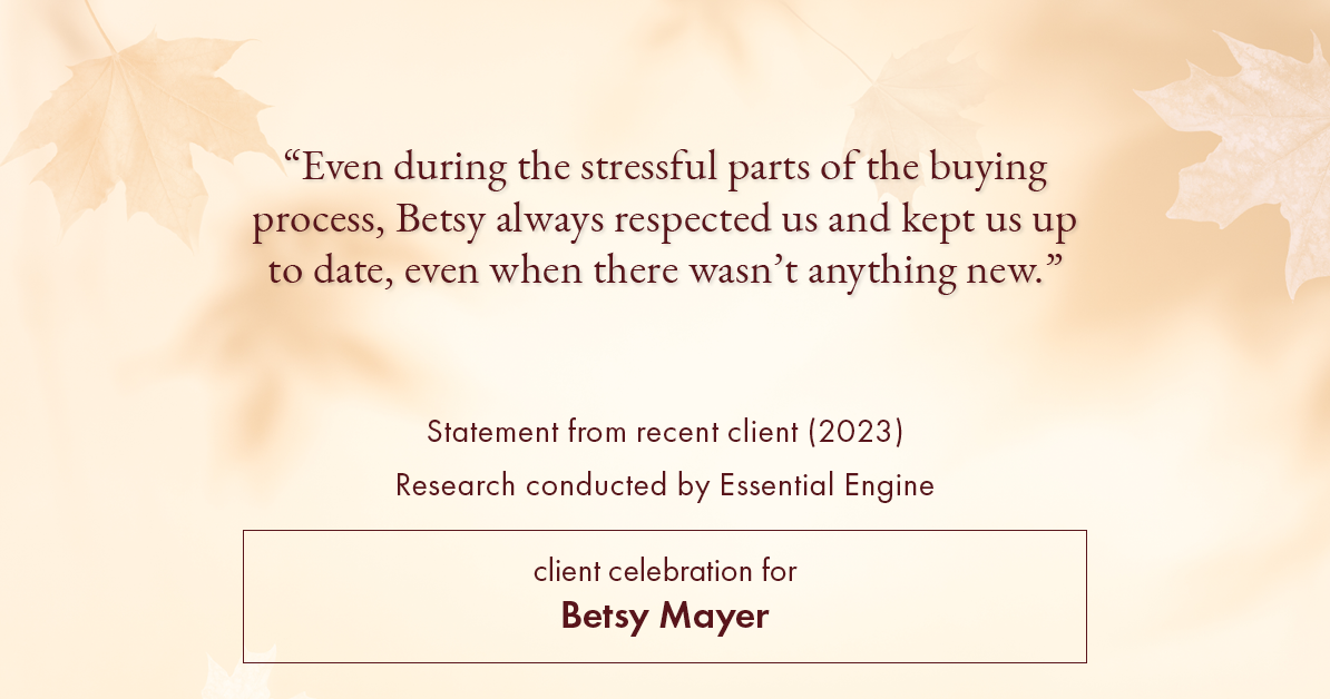 Testimonial for real estate agent Betsy Mayer with RE/MAX Executive in , : "Even during the stressful parts of the buying process, Betsy always respected us and kept us up to date, even when there wasn't anything new."