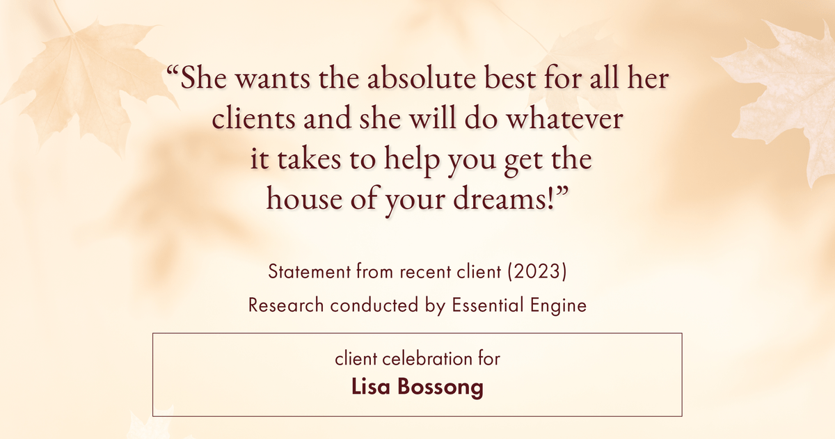 Testimonial for real estate agent Lisa Bossong with Keller Williams Realty in , : "She wants the absolute best for all her clients and she will do whatever it takes to help you get the house of your dreams!"