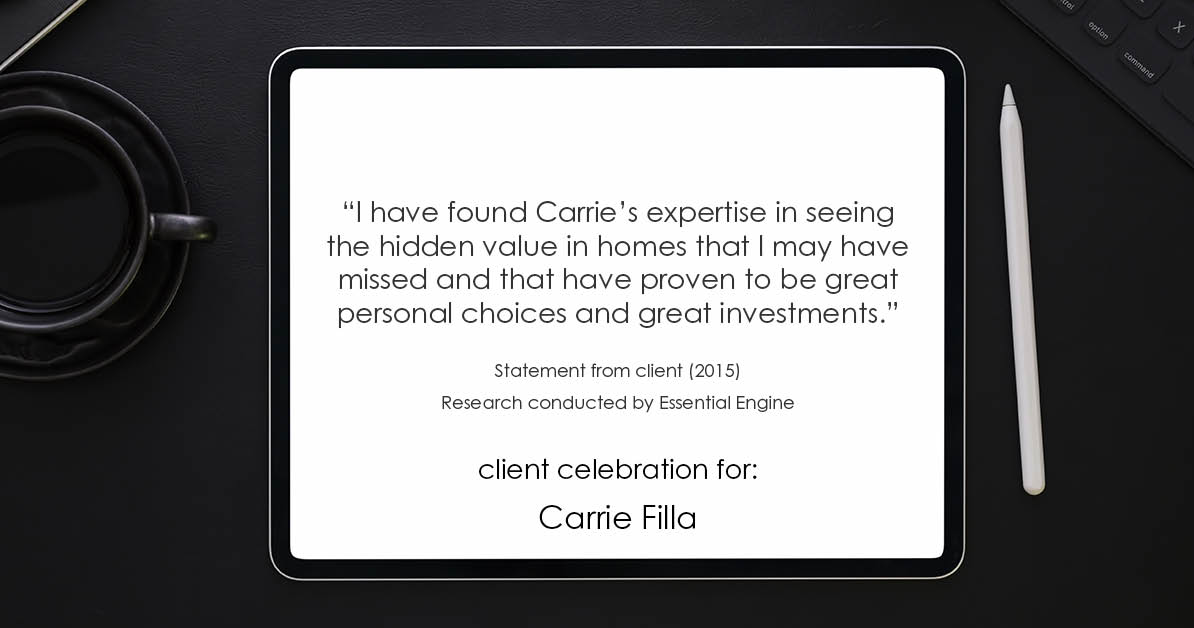 Testimonial for real estate agent Carrie Filla in Carlsbad, CA: "I have found Carrie's expertise in seeing the hidden value in homes that I may have missed and that have proven to be great personal choices and great investments.”