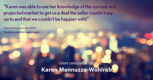 Testimonial for real estate agent Karen Mannuzza-Wohlrab with All Towne Realty in , : "Karen was able to use her knowledge of the current and projected market to get us a deal the seller couldn't say no to and that we couldn't be happier with!"
