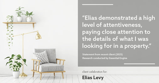 Testimonial for real estate agent Elias Levy with BHGRE Clarity in , : "Elias demonstrated a high level of attentiveness, paying close attention to the details of what I was looking for in a property."