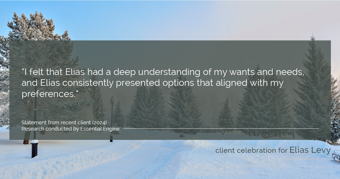 Testimonial for real estate agent Elias Levy with BHGRE Clarity in , : "I felt that Elias had a deep understanding of my wants and needs, and Elias consistently presented options that aligned with my preferences."