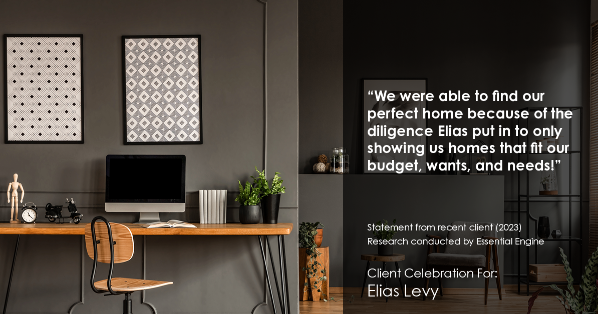 Testimonial for real estate agent Elias Levy with BHGRE Clarity in , : "We were able to find our perfect home because of the diligence Elias put in to only showing us homes that fit our budget, wants, and needs!"