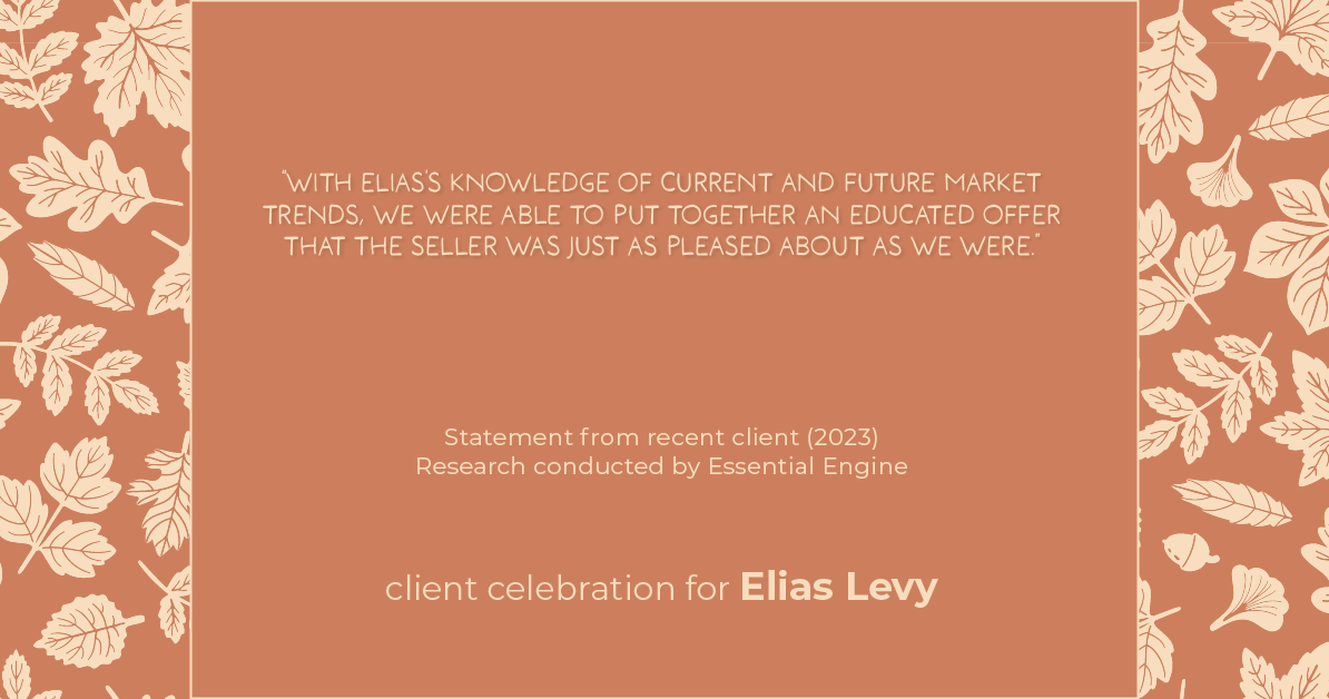 Testimonial for real estate agent Elias Levy with BHGRE Clarity in , : "With Elias's knowledge of current and future market trends, we were able to put together an educated offer that the seller was just as pleased about as we were."