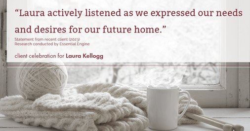 Testimonial for real estate agent Laura Kellogg with Keller Williams Realty in Plano, TX: "Laura actively listened as we expressed our needs and desires for our future home."
