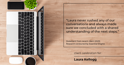 Testimonial for real estate agent Laura Kellogg with Keller Williams Realty in Plano, TX: "Laura never rushed any of our conversations and always made sure we concluded with a shared understanding of the next steps."