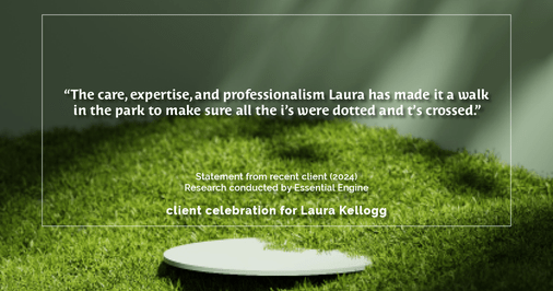 Testimonial for real estate agent Laura Kellogg with Keller Williams Realty in Plano, TX: "The care, expertise, and professionalism Laura has made it a walk in the park to make sure all the i's were dotted and t's crossed."