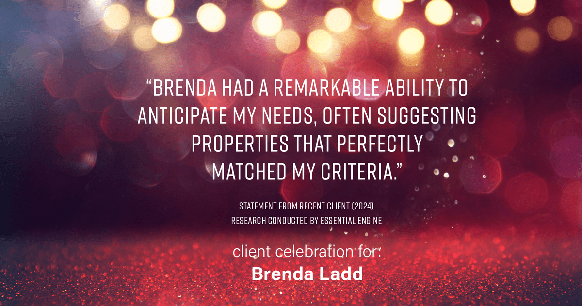 Testimonial for real estate agent Brenda Ladd with Coldwell Banker Realty-Gunndaker in St Louis, MO: "Brenda had a remarkable ability to anticipate my needs, often suggesting properties that perfectly matched my criteria."