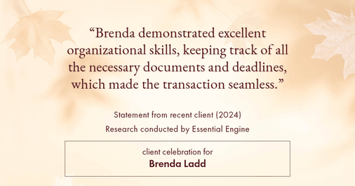 Testimonial for real estate agent Brenda Ladd with Coldwell Banker Realty-Gunndaker in St Louis, MO: "Brenda demonstrated excellent organizational skills, keeping track of all the necessary documents and deadlines, which made the transaction seamless."