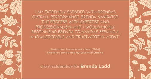 Testimonial for real estate agent Brenda Ladd with Coldwell Banker Realty-Gunndaker in St Louis, MO: "I am extremely satisfied with Brenda's overall performance. Brenda navigated the process with expertise and professionalism, and I would highly recommend Brenda to anyone seeking a knowledgeable and trustworthy agent.