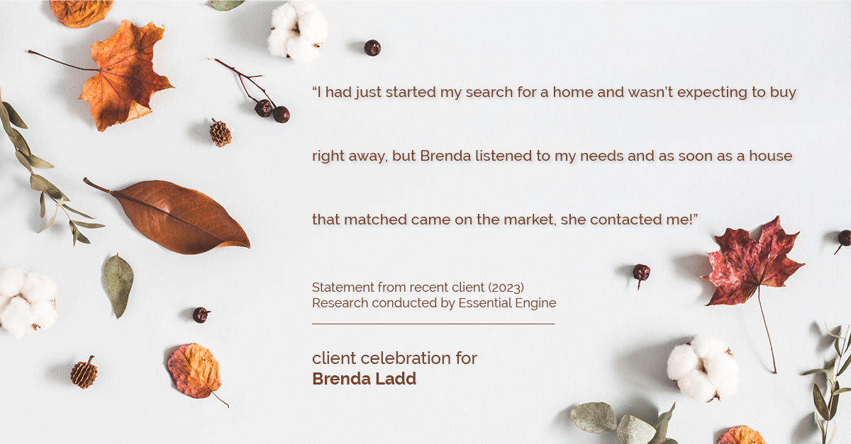 Testimonial for real estate agent Brenda Ladd with Coldwell Banker Realty-Gunndaker in St Louis, MO: "I had just started my search for a home and wasn't expecting to buy right away, but Brenda listened to my needs and as soon as a house that matched came on the market, she contacted me!"