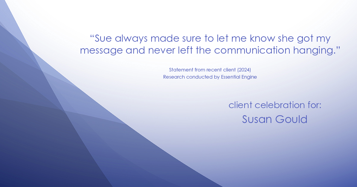 Testimonial for real estate agent Sue Gould in , : "Sue always made sure to let me know she got my message and never left the communication hanging."