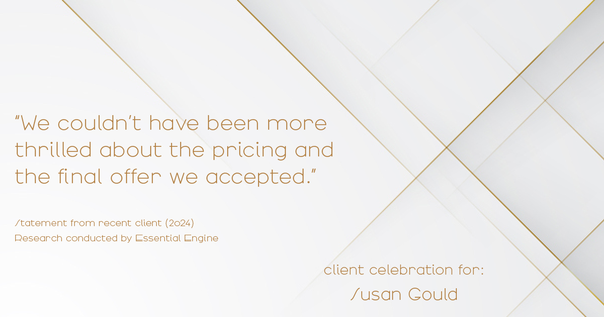 Testimonial for real estate agent Sue Gould in , : "We couldn't have been more thrilled about the pricing and the final offer we accepted."