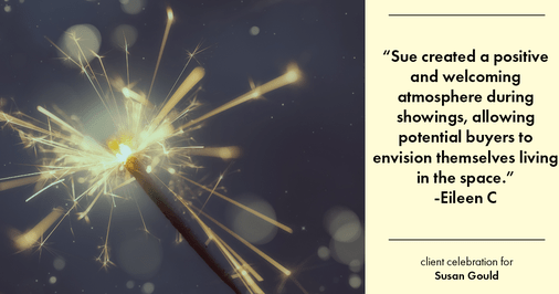 Testimonial for real estate agent Sue Gould in , : "Sue created a positive and welcoming atmosphere during showings, allowing potential buyers to envision themselves living in the space."